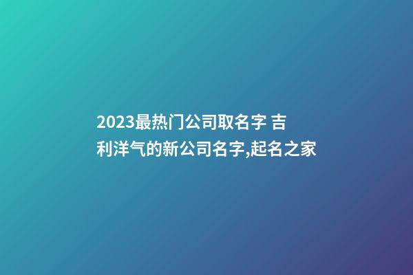 2023最热门公司取名字 吉利洋气的新公司名字,起名之家-第1张-公司起名-玄机派